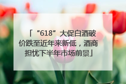 “618”大促白酒破价跌至近年来新低，酒商担忧下半年市场前景